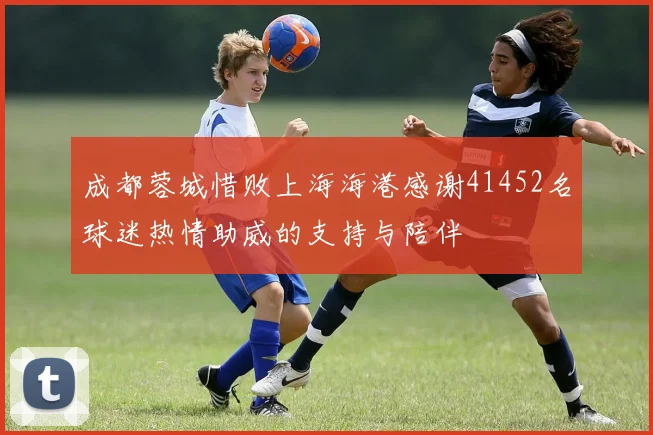 成都蓉城惜败上海海港感谢41452名球迷热情助威的支持与陪伴