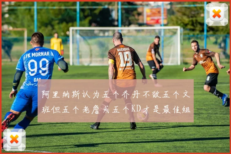 阿里纳斯认为五个乔丹不敌五个文班但五个老詹或五个KD才是最佳组合
