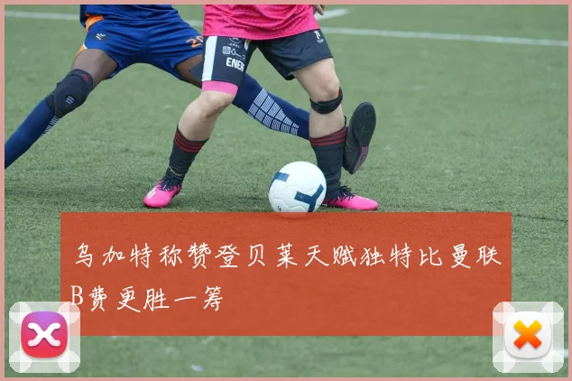 乌加特称赞登贝莱天赋独特比曼联B费更胜一筹
