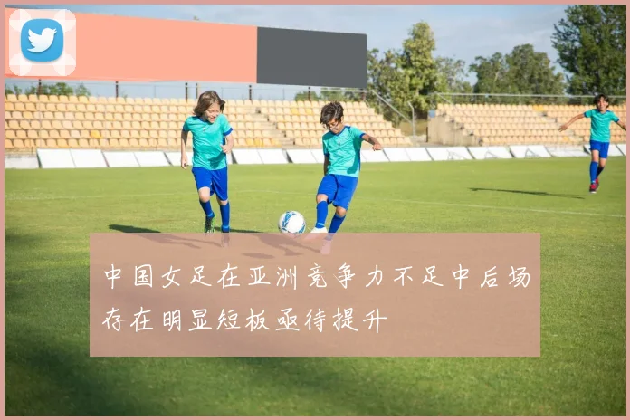 中国女足在亚洲竞争力不足中后场存在明显短板亟待提升