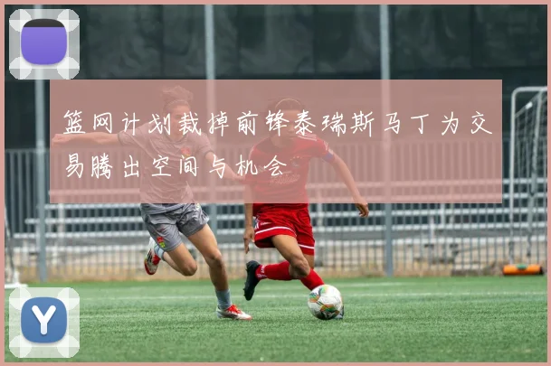 篮网计划裁掉前锋泰瑞斯马丁为交易腾出空间与机会