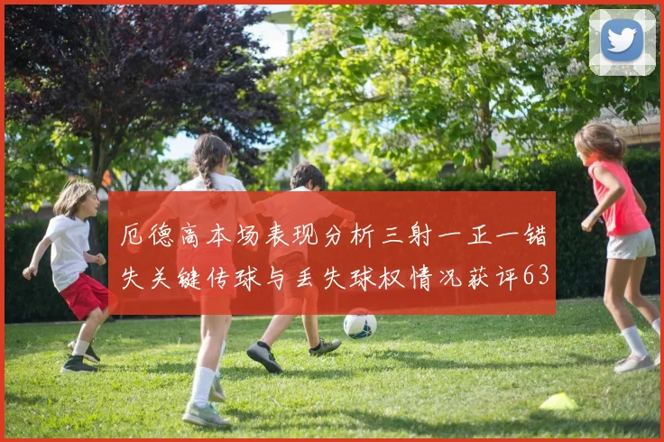 厄德高本场表现分析三射一正一错失关键传球与丢失球权情况获评63分