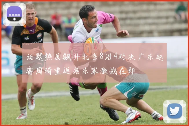 话题热度飙升北京8进4对决广东赵睿周琦重返老东家激战在即