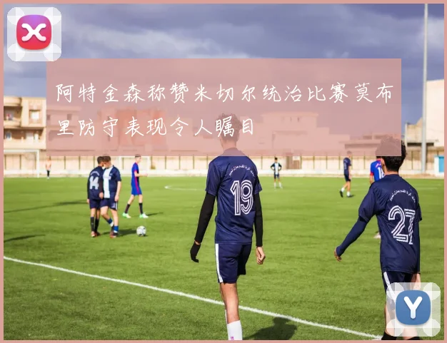 阿特金森称赞米切尔统治比赛莫布里防守表现令人瞩目