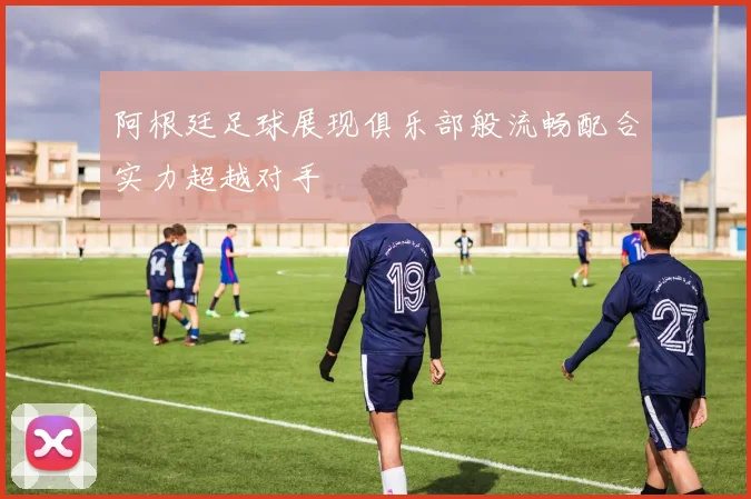 阿根廷足球展现俱乐部般流畅配合实力超越对手