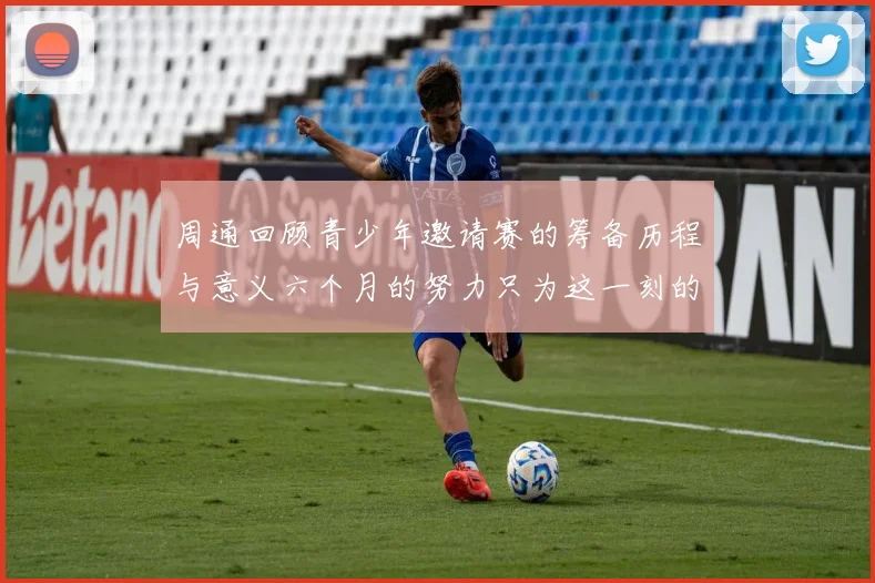 周通回顾青少年邀请赛的筹备历程与意义六个月的努力只为这一刻的精彩