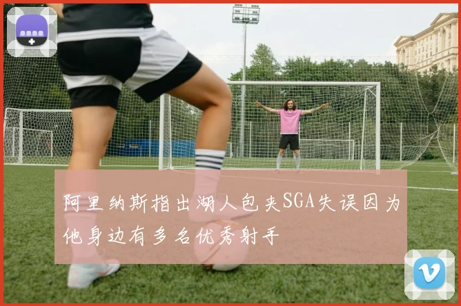 阿里纳斯指出湖人包夹SGA失误因为他身边有多名优秀射手