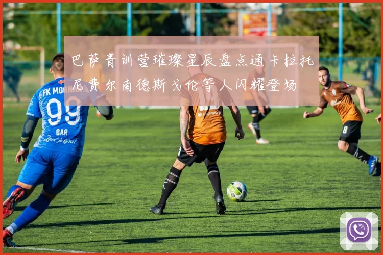 巴萨青训营璀璨星辰盘点通卡拉托尼费尔南德斯戈伦等人闪耀登场
