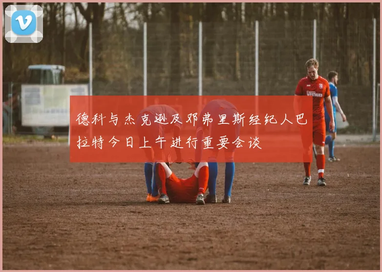 德科与杰克逊及邓弗里斯经纪人巴拉特今日上午进行重要会谈