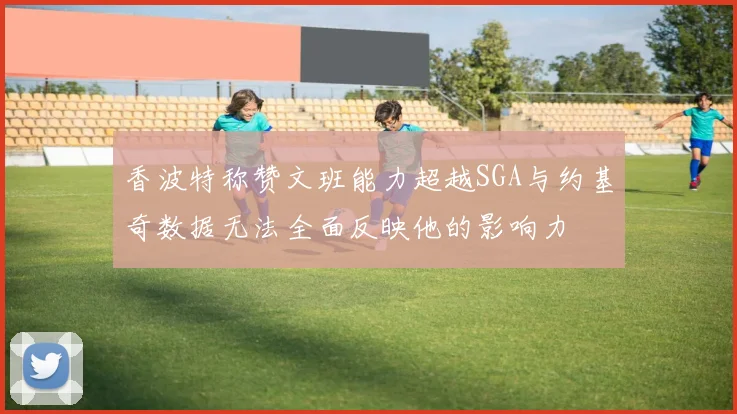 香波特称赞文班能力超越SGA与约基奇数据无法全面反映他的影响力